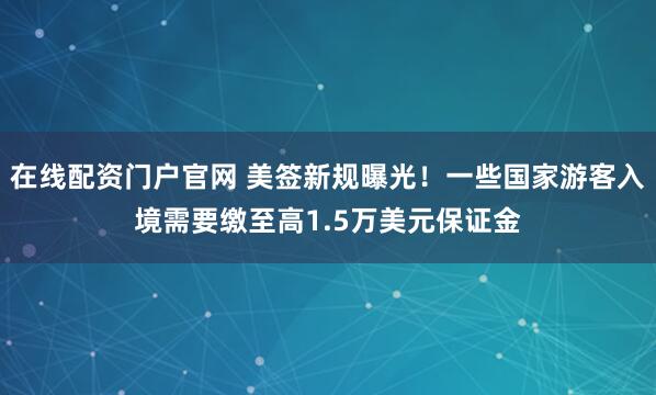 在线配资门户官网 美签新规曝光！一些国家游客入境需要缴至高1.5万美元保证金