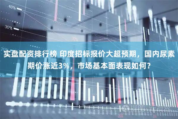 实盘配资排行榜 印度招标报价大超预期,国内尿素期价涨近3%,市场基本面表现如何?