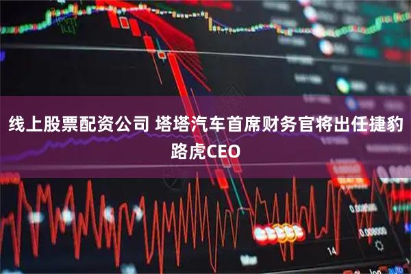 线上股票配资公司 塔塔汽车首席财务官将出任捷豹路虎CEO