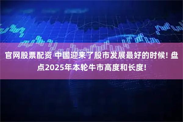 官网股票配资 中国迎来了股市发展最好的时候! 盘点2025年本轮牛市高度和长度!