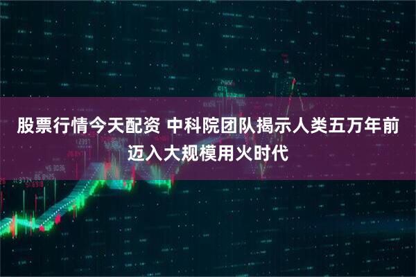 股票行情今天配资 中科院团队揭示人类五万年前迈入大规模用火时代