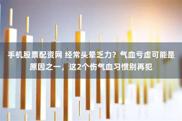 手机股票配资网 经常头晕乏力？气血亏虚可能是原因之一，这2个伤气血习惯别再犯