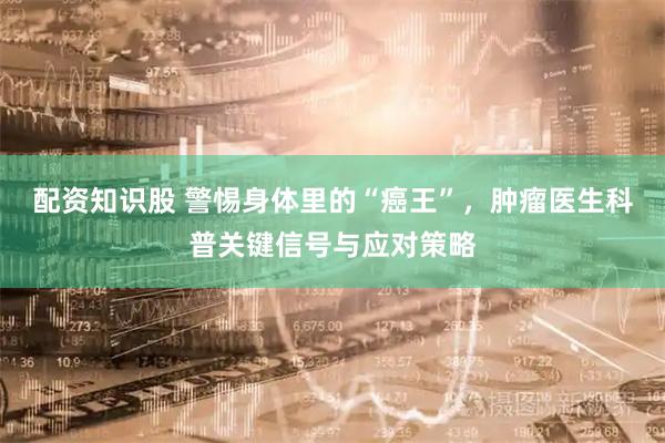 配资知识股 警惕身体里的“癌王”，肿瘤医生科普关键信号与应对策略