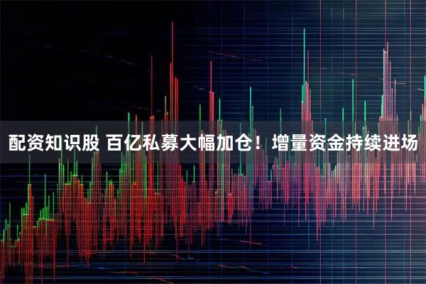 配资知识股 百亿私募大幅加仓！增量资金持续进场