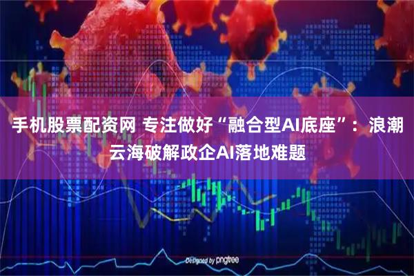 手机股票配资网 专注做好“融合型AI底座”：浪潮云海破解政企AI落地难题