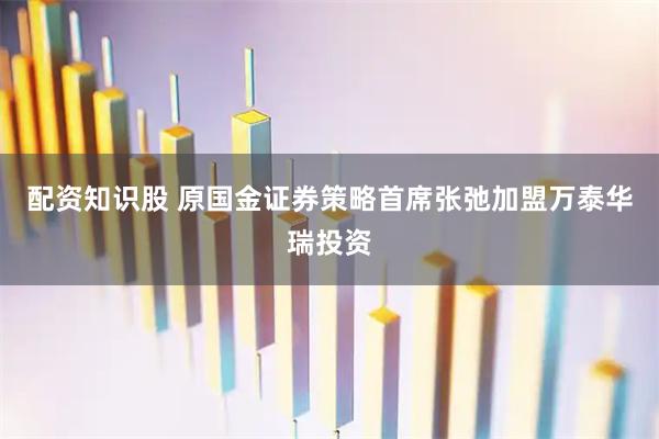 配资知识股 原国金证券策略首席张弛加盟万泰华瑞投资