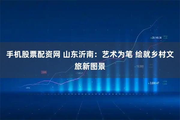 手机股票配资网 山东沂南：艺术为笔 绘就乡村文旅新图景