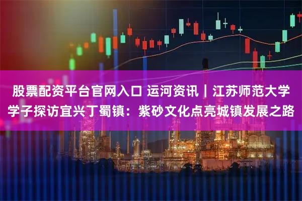 股票配资平台官网入口 运河资讯｜江苏师范大学学子探访宜兴丁蜀镇：紫砂文化点亮城镇发展之路