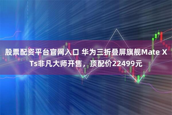 股票配资平台官网入口 华为三折叠屏旗舰Mate XTs非凡大师开售，顶配价22499元