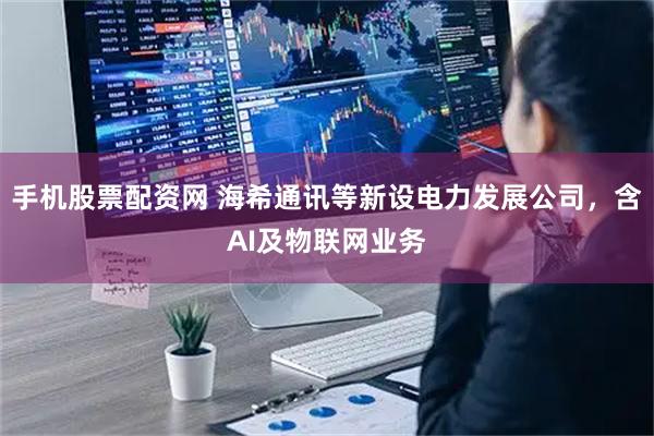 手机股票配资网 海希通讯等新设电力发展公司，含AI及物联网业务