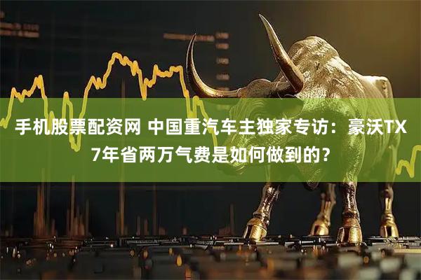 手机股票配资网 中国重汽车主独家专访：豪沃TX7年省两万气费是如何做到的？