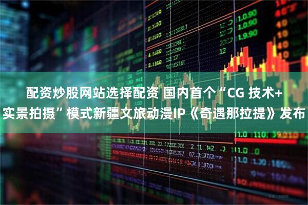 配资炒股网站选择配资 国内首个“CG 技术+实景拍摄”模式新疆文旅动漫IP《奇遇那拉提》发布