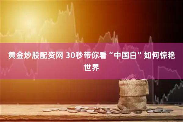黄金炒股配资网 30秒带你看“中国白”如何惊艳世界