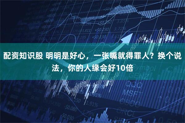 配资知识股 明明是好心，一张嘴就得罪人？换个说法，你的人缘会好10倍