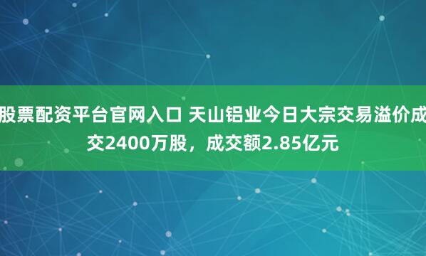 股票配资平台官网入口 天山铝业今日大宗交易溢价成交2400万股，成交额2.85亿元