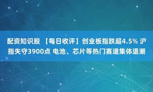 配资知识股 【每日收评】创业板指跌超4.5% 沪指失守3900点 电池、芯片等热门赛道集体退潮