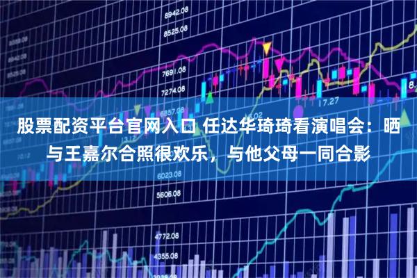 股票配资平台官网入口 任达华琦琦看演唱会：晒与王嘉尔合照很欢乐，与他父母一同合影