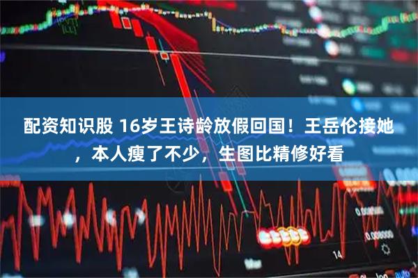 配资知识股 16岁王诗龄放假回国！王岳伦接她，本人瘦了不少，生图比精修好看