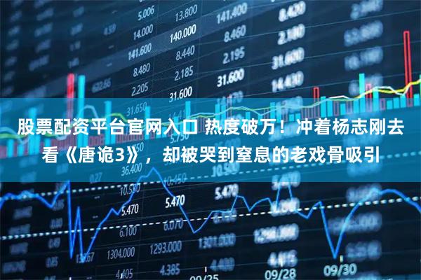 股票配资平台官网入口 热度破万！冲着杨志刚去看《唐诡3》，却被哭到窒息的老戏骨吸引