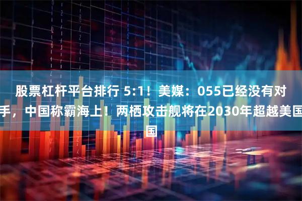 股票杠杆平台排行 5:1！美媒：055已经没有对手，中国称霸海上！两栖攻击舰将在2030年超越美国