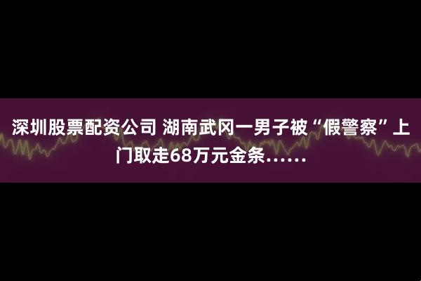 深圳股票配资公司 湖南武冈一男子被“假警察”上门取走68万元金条……