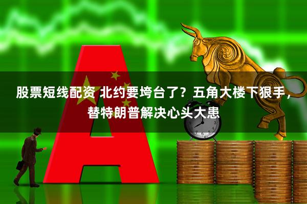 股票短线配资 北约要垮台了？五角大楼下狠手，替特朗普解决心头大患