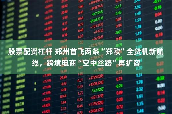 股票配资杠杆 郑州首飞两条“郑欧”全货机新航线，跨境电商“空中丝路”再扩容