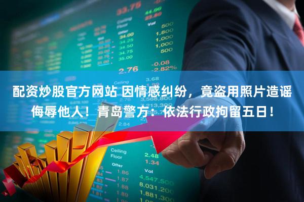 配资炒股官方网站 因情感纠纷，竟盗用照片造谣侮辱他人！青岛警方：依法行政拘留五日！