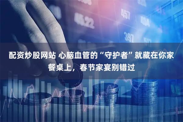 配资炒股网站 心脑血管的“守护者”就藏在你家餐桌上，春节家宴别错过