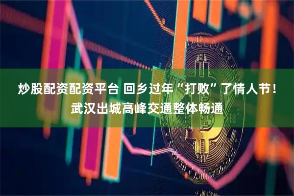 炒股配资配资平台 回乡过年“打败”了情人节！武汉出城高峰交通整体畅通