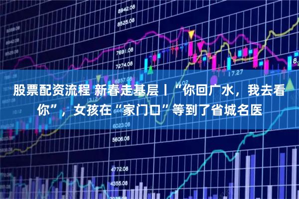 股票配资流程 新春走基层丨“你回广水，我去看你”，女孩在“家门口”等到了省城名医
