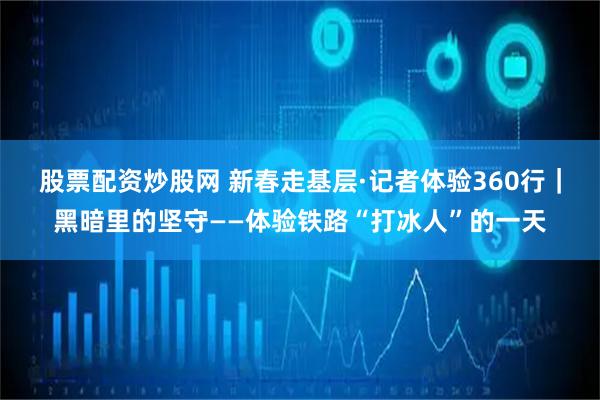 股票配资炒股网 新春走基层·记者体验360行｜黑暗里的坚守——体验铁路“打冰人”的一天