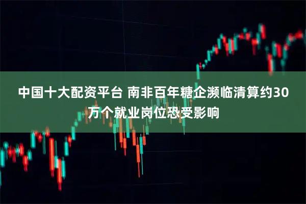 中国十大配资平台 南非百年糖企濒临清算　约30万个就业岗位恐受影响