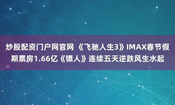 炒股配资门户网官网 《飞驰人生3》IMAX春节假期票房1.66亿《镖人》连续五天逆跌风生水起