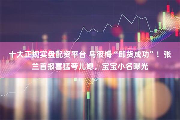 十大正规实盘配资平台 马筱梅“卸货成功”！张兰首报喜猛夸儿媳，宝宝小名曝光
