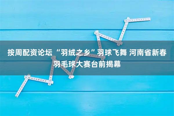 按周配资论坛 “羽绒之乡”羽球飞舞 河南省新春羽毛球大赛台前揭幕