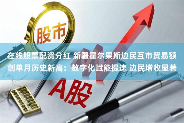 在线股票配资分红 新疆霍尔果斯边民互市贸易额创单月历史新高：数字化赋能提速 边民增收显著