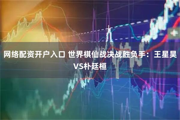 网络配资开户入口 世界棋仙战决战胜负手：王星昊VS朴廷桓