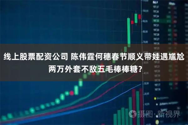 线上股票配资公司 陈伟霆何穗春节顺义带娃遇尴尬 两万外套不敌五毛棒棒糖？