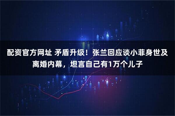 配资官方网址 矛盾升级！张兰回应谈小菲身世及离婚内幕，坦言自己有1万个儿子