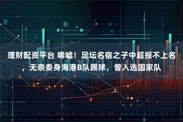 理财配资平台 唏嘘！足坛名宿之子中超报不上名，无奈委身海港B队踢球，曾入选国家队