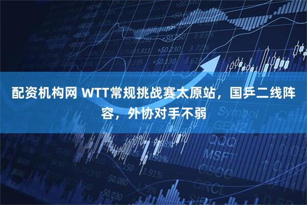 配资机构网 WTT常规挑战赛太原站，国乒二线阵容，外协对手不弱