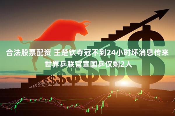 合法股票配资 王楚钦夺冠不到24小时坏消息传来 世界乒联官宣国乒仅剩2人