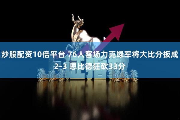 炒股配资10倍平台 76人客场力克绿军将大比分扳成2-3 恩比德狂砍33分