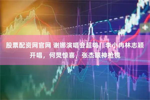 股票配资网官网 谢娜演唱会超嗨！李小冉林志颖开唱，何炅惊喜，张杰眼神抢镜