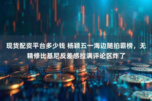 现货配资平台多少钱 杨颖五一海边随拍霸榜，无精修比基尼反差感拉满评论区炸了
