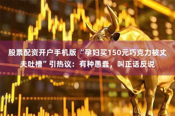 股票配资开户手机版 “孕妇买150元巧克力被丈夫吐槽”引热议：有种愚蠢，叫正话反说