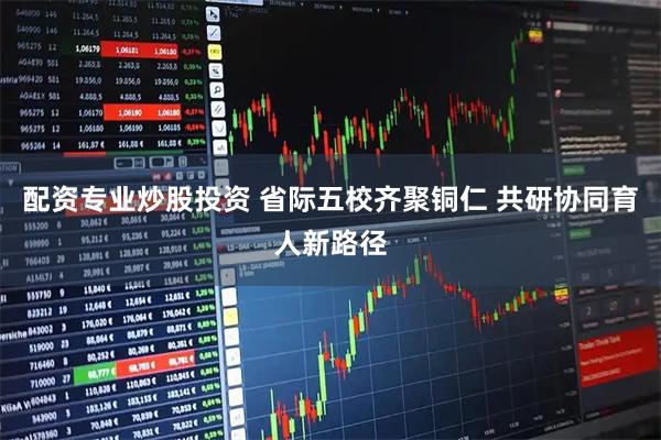 配资专业炒股投资 省际五校齐聚铜仁 共研协同育人新路径