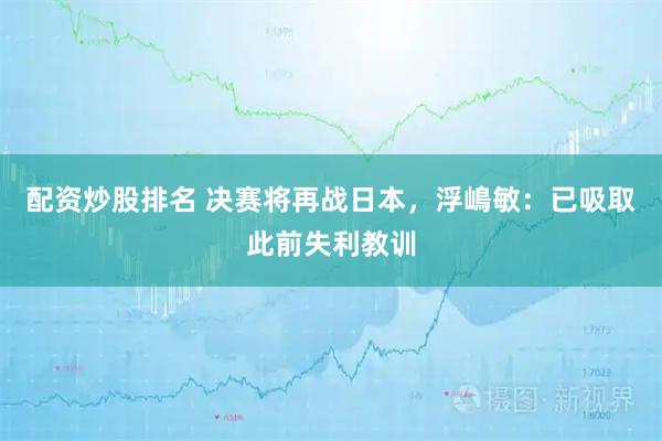 配资炒股排名 决赛将再战日本，浮嶋敏：已吸取此前失利教训