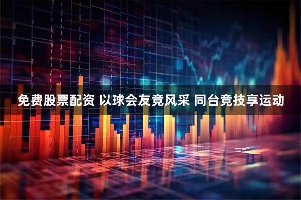 免费股票配资 以球会友竞风采 同台竞技享运动